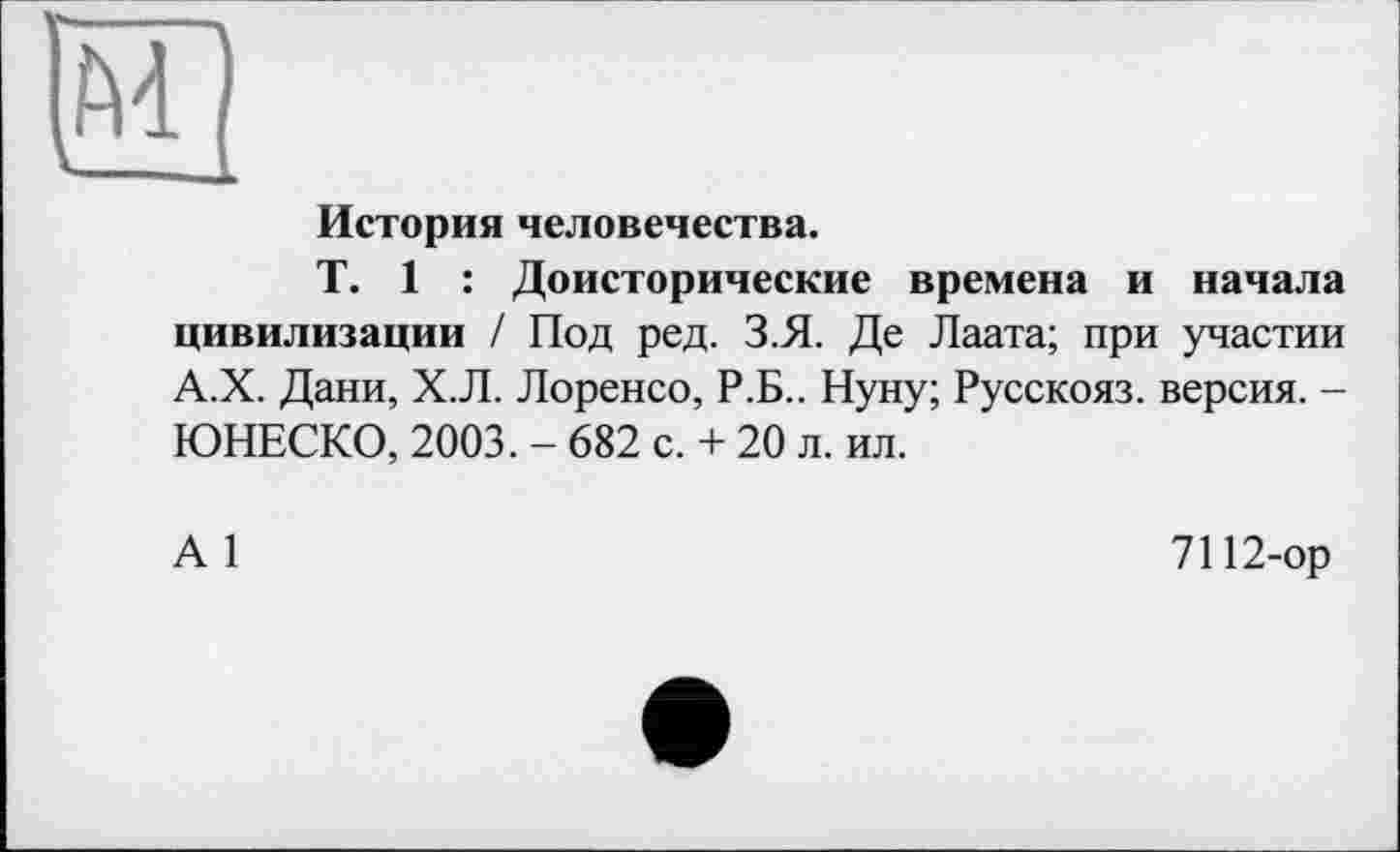 ﻿История человечества.
T. 1 : Доисторические времена и начала цивилизации / Под ред. З.Я. Де Лаата; при участии А.Х. Дани, Х.Л. Лоренсо, Р.Б.. Нуну; Русскояз. версия. -ЮНЕСКО, 2003. - 682 с. + 20 л. ил.
А 1
7112-ор